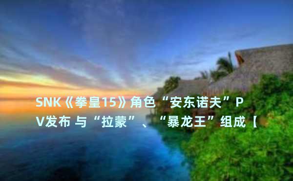 SNK《拳皇15》角色“安东诺夫”PV发布 与“拉蒙”、“暴龙王”组成【G.A.W.队】